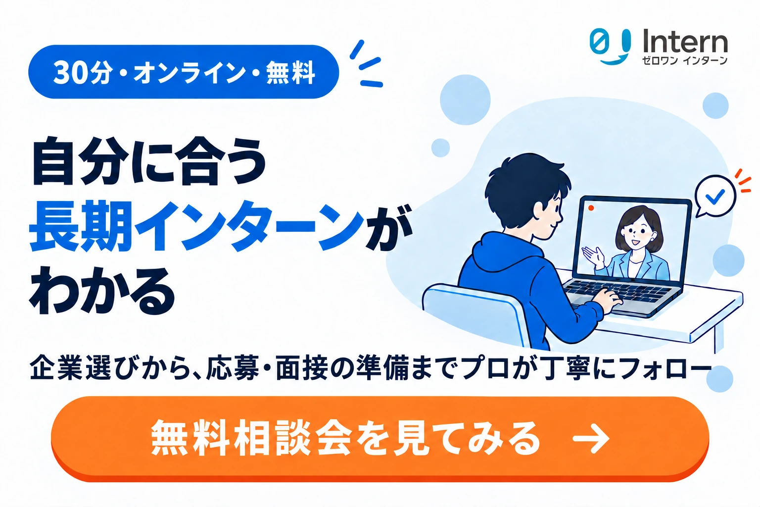自分に合う長期インターンがわかる。30分・オンライン・無料相談会。企業選びから、応募・面接の準備までプロが丁寧にフォロー